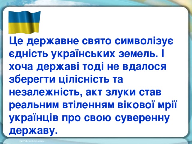 Це державне свято символізує єдність українських земель. І хоча державі тоді не вдалося зберегти цілісність та незалежність, акт злуки став реальним втіленням вікової мрії українців про свою суверенну державу.