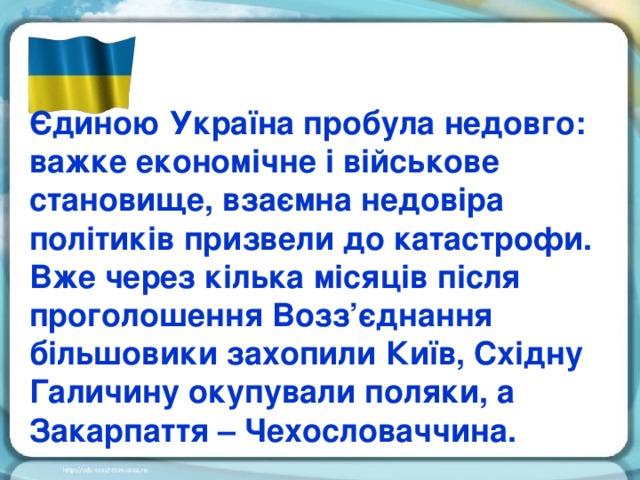 Єдиною Україна пробула недовго: важке економічне і військове становище, взаємна недовіра політиків призвели до катастрофи. Вже через кілька місяців після проголошення Возз’єднання більшовики захопили Київ, Східну Галичину окупували поляки, а Закарпаття – Чехословаччина.