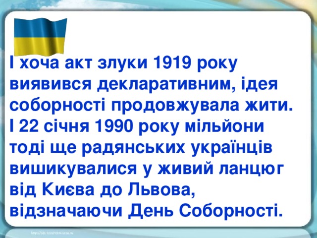 І хоча акт злуки 1919 року виявився декларативним, ідея соборності продовжувала жити. І 22 січня 1990 року мільйони тоді ще радянських українців вишикувалися у живий ланцюг від Києва до Львова, відзначаючи День Соборності.