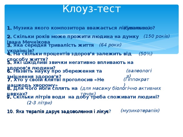 Клоуз-тест   (Бетховен) 1. Музика якого композитора вважається лікувальною? (150 років) 2. Скільки років може прожити людина на думку Івана Мечнікова (64 роки) 3. Яка середня тривалість життя українців? 4. На скільки процентів здоров’я залежить від способу життя? (50%) 5. Які шкідливі звички негативно впливають на здоров’я людини? (валеологія) 6. Назвіть науку про збереження та зміцнення здоров’я? (Гіппократ) 7. Хто у своїй клятві проголосив «Не нашкодь хворому» 8. Для чого йоги сплять на цвяхах? (для масажу біологічно активних точок) 9. Скільки літрів води на добу треба споживати людині? (2-3 літри) (музикотерапія) 10. Яка терапія дарує задоволення і лікує ?