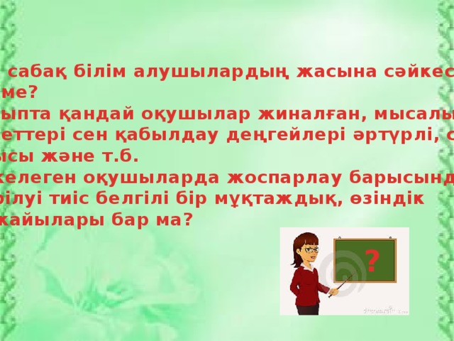 Осы сабақ білім алушылардың жасына сәйкес келе ме? Сыныпта қандай оқушылар жиналған, мысалы, қабілеттері сен қабылдау деңгейлері әртүрлі, саны, жынысы және т.б. Жекелеген оқушыларда жоспарлау барысында