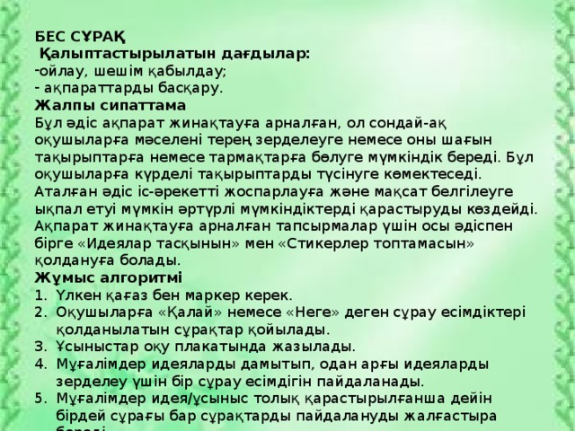 БЕС СҰРАҚ  Қалыптастырылатын дағдылар: ойлау, шешім қабылдау;  ақпараттарды басқару. Жалпы сипаттама Бұл әдіс ақпарат жинақтауға арналған, ол сондай-ақ оқушыларға мәселені терең зерделеуге немесе оны шағын тақырыптарға немесе тармақтарға бөлуге мүмкіндік береді. Бұл оқушыларға күрделі тақырыптарды түсінуге көмектеседі. Аталған әдіс іс-әрекетті жоспарлауға және мақсат белгілеуге ықпал етуі мүмкін әртүрлі мүмкіндіктерді қарастыруды көздейді. Ақпарат жинақтауға арналған тапсырмалар үшін осы әдіспен бірге «Идеялар тасқынын» мен «Стикерлер топтамасын» қолдануға болады. Жұмыс алгоритмі