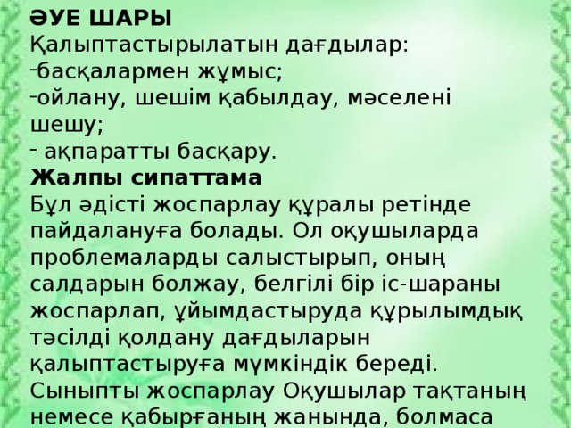 ӘУЕ ШАРЫ Қалыптастырылатын дағдылар: басқалармен жұмыс; ойлану, шешім қабылдау, мәселені шешу;  ақпаратты басқару. Жалпы сипаттама Бұл әдісті жоспарлау құралы ретінде пайдалануға болады. Ол оқушыларда проблемаларды салыстырып, оның салдарын болжау, белгілі бір іс-шараны жоспарлап, ұйымдастыруда құрылымдық тәсілді қолдану дағдыларын қалыптастыруға мүмкіндік береді. Сыныпты жоспарлау Оқушылар тақтаның немесе қабырғаның жанында, болмаса топтар үстел басында жұмыс істей алады. Жұмыс алгоритмі 1. Оқушыларға әуе шарының суреті беріледі.