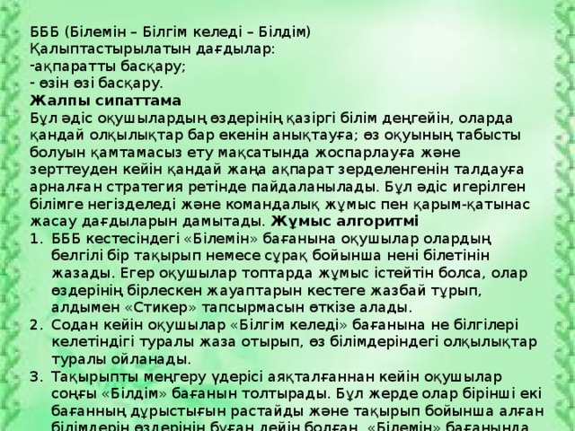 БББ (Білемін – Білгім келеді – Білдім) Қалыптастырылатын дағдылар: ақпаратты басқару;  өзін өзі басқару. Жалпы сипаттама Бұл әдіс оқушылардың өздерінің қазіргі білім деңгейін, оларда қандай олқылықтар бар екенін анықтауға; өз оқуының табысты болуын қамтамасыз ету мақсатында жоспарлауға және зерттеуден кейін қандай жаңа ақпарат зерделенгенін талдауға арналған стратегия ретінде пайдаланылады. Бұл әдіс игерілген білімге негізделеді және командалық жұмыс пен қарым-қатынас жасау дағдыларын дамытады. Жұмыс алгоритмі