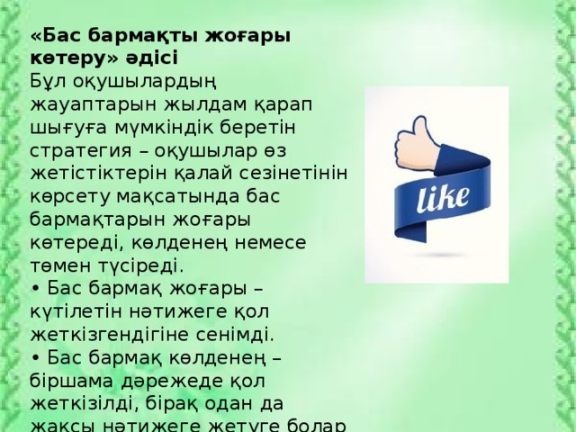 «Бас бармақты жоғары көтеру» әдісі Бұл оқушылардың жауаптарын жылдам қарап шығуға мүмкіндік беретін стратегия – оқушылар өз жетістіктерін қалай сезінетінін көрсету мақсатында бас бармақтарын жоғары көтереді, көлденең немесе төмен түсіреді. • Бас бармақ жоғары – күтілетін нәтижеге қол жеткізгендігіне сенімді. • Бас бармақ көлденең – біршама дәрежеде қол жеткізілді, бірақ одан да жақсы нәтижеге жетуге болар еді. • Бас бармақ төмен – жетістікке жетуде прогресс шамалы.