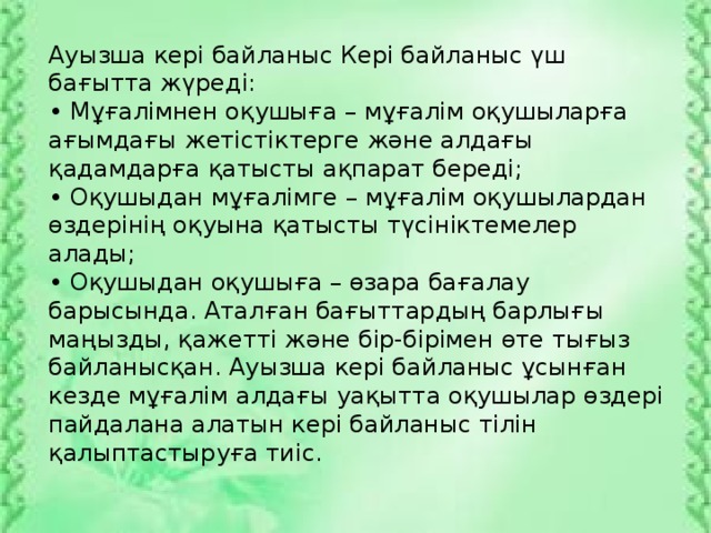 Ауызша кері байланыс Кері байланыс үш бағытта жүреді: • Мұғалімнен оқушыға – мұғалім оқушыларға ағымдағы жетістіктерге және алдағы қадамдарға қатысты ақпарат береді; • Оқушыдан мұғалімге – мұғалім оқушылардан өздерінің оқуына қатысты түсініктемелер алады; • Оқушыдан оқушыға – өзара бағалау барысында. Аталған бағыттардың барлығы маңызды, қажетті және бір-бірімен өте тығыз байланысқан. Ауызша кері байланыс ұсынған кезде мұғалім алдағы уақытта оқушылар өздері пайдалана алатын кері байланыс тілін қалыптастыруға тиіс.