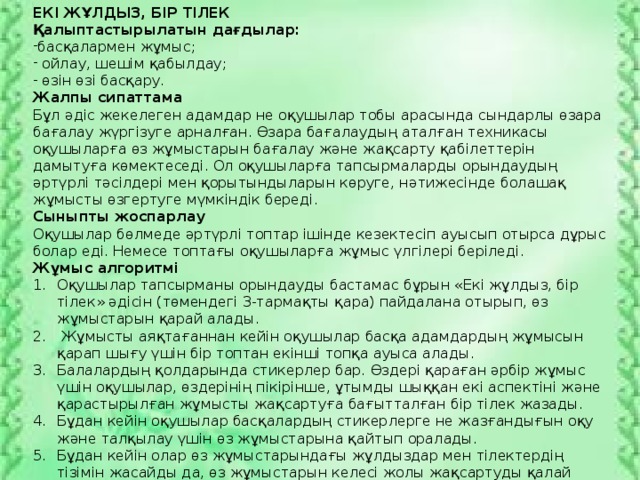 ЕКІ ЖҰЛДЫЗ, БІР ТІЛЕК Қалыптастырылатын дағдылар: басқалармен жұмыс;  ойлау, шешім қабылдау;  өзін өзі басқару. Жалпы сипаттама Бұл әдіс жекелеген адамдар не оқушылар тобы арасында сындарлы өзара бағалау жүргізуге арналған. Өзара бағалаудың аталған техникасы оқушыларға өз жұмыстарын бағалау және жақсарту қабілеттерін дамытуға көмектеседі. Ол оқушыларға тапсырмаларды орындаудың әртүрлі тәсілдері мен қорытындыларын көруге, нәтижесінде болашақ жұмысты өзгертуге мүмкіндік береді. Сыныпты жоспарлау Оқушылар бөлмеде әртүрлі топтар ішінде кезектесіп ауысып отырса дұрыс болар еді. Немесе топтағы оқушыларға жұмыс үлгілері беріледі. Жұмыс алгоритмі