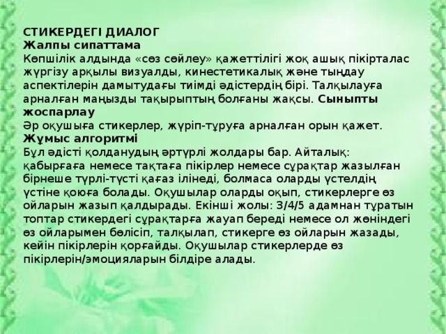 СТИКЕРДЕГІ ДИАЛОГ Жалпы сипаттама Көпшілік алдында «сөз сөйлеу» қажеттілігі жоқ ашық пікірталас жүргізу арқылы визуалды, кинестетикалық және тыңдау аспектілерін дамытудағы тиімді әдістердің бірі. Талқылауға арналған маңызды тақырыптың болғаны жақсы. Сыныпты жоспарлау Әр оқушыға стикерлер, жүріп-тұруға арналған орын қажет. Жұмыс алгоритмі Бұл әдісті қолданудың әртүрлі жолдары бар. Айталық: қабырғаға немесе тақтаға пікірлер немесе сұрақтар жазылған бірнеше түрлі-түсті қағаз ілінеді, болмаса оларды үстелдің үстіне қоюға болады. Оқушылар оларды оқып, стикерлерге өз ойларын жазып қалдырады. Екінші жолы: 3/4/5 адамнан тұратын топтар стикердегі сұрақтарға жауап береді немесе ол жөніндегі өз ойларымен бөлісіп, талқылап, стикерге өз ойларын жазады, кейін пікірлерін қорғайды. Оқушылар стикерлерде өз пікірлерін/эмоцияларын білдіре алады.