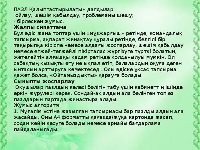 ПАЗЛ Қалыптастырылатын дағдылар: ойлау, шешім қабылдау, проблеманы шешу;  бірлескен жұмыс. Жалпы сипаттама Бұл әдіс жаңа топтар үшін «мұзжарғыш» ретінде, командалық тапсырма, ақпарат жинақтау құралы ретінде, белгілі бір тақырыпқа кіріспе немесе алдағы жоспарлау, шешім қабылдау немесе егжей-тегжейлі пікірталас жүргізуге түрткі болатын, жетелейтін алғашқы қадам ретінде қолданылуы мүмкін. Ол сабақтың қызықты өтуіне ықпал етіп, балалардың оқуға деген ынтасын арттыруға көмектеседі. Осы әдіске ұқсас тапсырма қажет болса, «Ойтамыздықты» қарауға болады. Сыныпты жоспарлау  Оқушылар пазлдың келесі бөлігін табу үшін кабинеттің ішінде еркін жүрулері керек. Сондай-ақ алдын ала бөлінген топ өз пазлдарын партада жинастыра алады. Жұмыс алгоритмі 1. Мұғалім үстіне жазылған тапсырмасы бар пазлды алдын ала жасайды. Оны А4 форматты қағазда/жұқа картонда жасап, содан кейін кесуге болады немесе арнайы бағдарлама пайдаланылады.