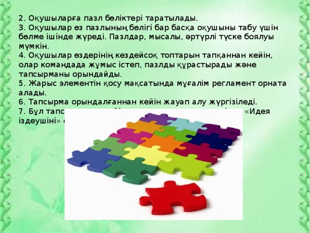 2. Оқушыларға пазл бөліктері таратылады. 3. Оқушылар өз пазлының бөлігі бар басқа оқушыны табу үшін бөлме ішінде жүреді. Пазлдар, мысалы, әртүрлі түске боялуы мүмкін. 4. Оқушылар өздерінің кездейсоқ топтарын тапқаннан кейін, олар командада жұмыс істеп, пазлды құрастырады және тапсырманы орындайды. 5. Жарыс элементін қосу мақсатында мұғалім регламент орната алады. 6. Тапсырма орындалғаннан кейін жауап алу жүргізіледі. 7. Бұл тапсырмадан кейін қосымша тапсырма ретінде «Идея іздеушіні» өткізуге болады.