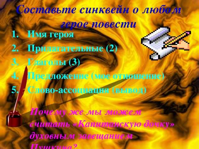 Составьте синквейн о любом герое повести Имя героя Прилагательные (2) Глаголы (3) Предложение (мое отношение) Слово-ассоциация (вывод)  Почему же мы можем считать «Капитанскую дочку» духовным завещанием Пушкина?