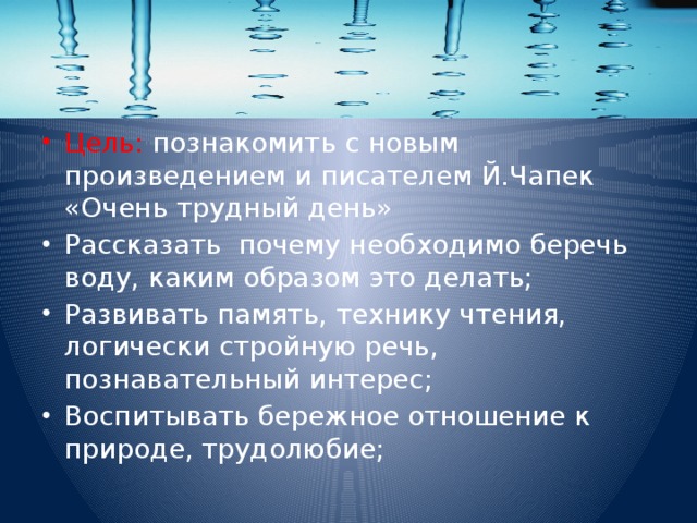 Цель: познакомить с новым произведением и писателем Й.Чапек «Очень трудный день» Рассказать почему необходимо беречь воду, каким образом это делать; Развивать память, технику чтения, логически стройную речь, познавательный интерес; Воспитывать бережное отношение к природе, трудолюбие;