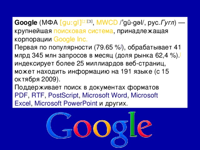 Google  (МФА  [ɡuːɡl] [2] [3] ,  MWCD  /ˈgü-gəl/,  рус. Гугл ) — крупнейшая  поисковая система , принадлежащая корпорации  Google Inc. Первая по популярности (79.65 % [ ), обрабатывает 41 млрд 345 млн запросов в месяц (доля рынка 62,4 %). [ индексирует более 25 миллиардов веб-страниц, может находить информацию на 191 языке (c 15 октября 2009). Поддерживает поиск в документах форматов  PDF ,  RTF ,  PostScript ,  Microsoft Word ,  Microsoft Excel ,  Microsoft PowerPoint  и других.