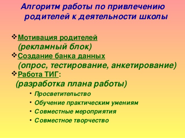 Алгоритм работы по привлечению родителей к деятельности школы  Мотивация родителей  Мотивация родителей   (рекламный блок) Создание банка данных  Создание банка данных   (опрос, тестирование, анкетирование) Работа ТИГ : Работа ТИГ :  (разработка плана работы) Просветительство Обучение практическим умениям Совместные мероприятия Совместное творчество Просветительство Обучение практическим умениям Совместные мероприятия Совместное творчество Просветительство Обучение практическим умениям Совместные мероприятия Совместное творчество Просветительство Обучение практическим умениям Совместные мероприятия Совместное творчество