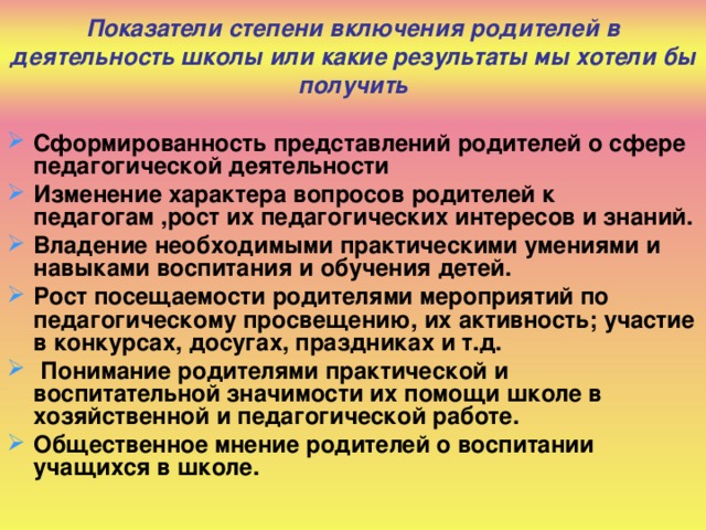 Показатели степени включения родителей в деятельность школы или какие результаты мы хотели бы получить Сформированность представлений родителей о сфере педагогической деятельности Изменение характера вопросов родителей к педагогам ,рост их педагогических интересов и знаний. Владение необходимыми практическими умениями и навыками воспитания и обучения детей. Рост посещаемости родителями мероприятий по педагогическому просвещению, их активность; участие в конкурсах, досугах, праздниках и т.д.  Понимание родителями практической и воспитательной значимости их помощи школе в хозяйственной и педагогической работе. Общественное мнение родителей о воспитании учащихся в школе.