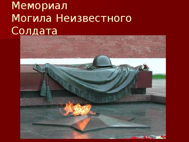 Мемориал  Могила Неизвестного Солдата Мемориал Могила Неизвестного Солдата находится в Москве в Александровском саду, у северной стены Кремля. Композиция представляет собой надгробную плиту, на которой покоится бронзовое боевое знамя. На боевом знамени лежат солдатская каска и лавровая ветвь, также изготовленные из бронзы. В центре мемориала находится ниша, в середине которой, в бронзовой пятиконечной звезде горит Вечный огонь славы. Рядом с огнем из лабрадорита сделана надпись «Имя твоё неизвестно, подвиг твой бессмертен»