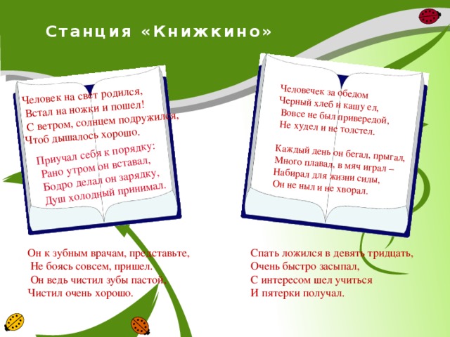 Человек на свет родился,  Встал на ножки и пошел! Приучал себя к порядку:  С ветром, солнцем подружился, Чтоб дышалось хорошо.  Рано утром он вставал,  Бодро делал он зарядку, Человечек за обедом  Душ холодный принимал.  Черный хлеб и кашу ел,  Вовсе не был привередой,  Не худел и не толстел.   Каждый день он бегал, прыгал, Много плавал, в мяч играл – Набирал для жизни силы, Он не ныл и не хворал.   Станция «Книжкино»   Он к зубным врачам, представьте, Спать ложился в девять тридцать,  Не боясь совсем, пришел. Очень быстро засыпал,  Он ведь чистил зубы пастой, Чистил очень хорошо. С интересом шел учиться И пятерки получал.