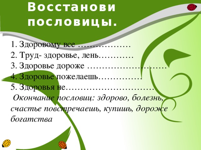 Восстанови пословицы. 1. Здоровому все ……………… 2. Труд- здоровье, лень………… 3. Здоровье дороже ……………………… 4. Здоровье пожелаешь…………… 5. Здоровья не…………………………   Окончание пословиц: здорово, болезнь, счастье повстречаешь, купишь, дороже богатства