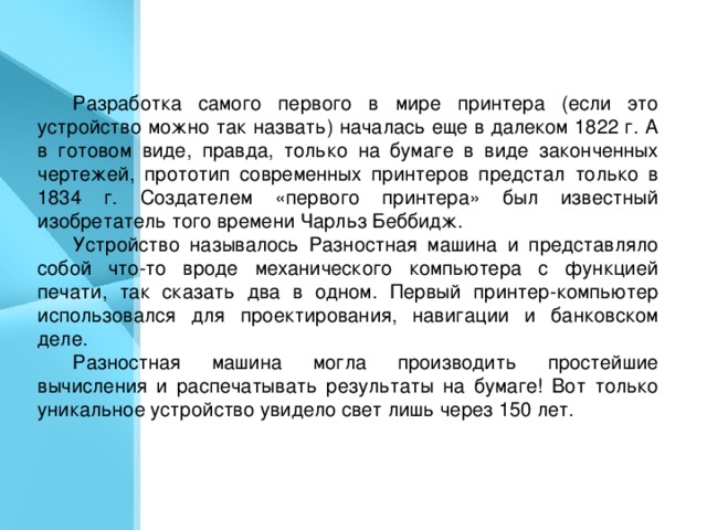 Первый принтер . Разработка самого первого в мире принтера (если это устройство можно так назвать) началась еще в далеком 1822 г. А в готовом виде, правда, только на бумаге в виде законченных чертежей, прототип современных принтеров предстал только в 1834 г. Создателем «первого принтера» был известный изобретатель того времени Чарльз Беббидж. Устройство называлось Разностная машина и представляло собой что-то вроде механического компьютера с функцией печати, так сказать два в одном. Первый принтер-компьютер использовался для проектирования, навигации и банковском деле. Разностная машина могла производить простейшие вычисления и распечатывать результаты на бумаге! Вот только уникальное устройство увидело свет лишь через 150 лет.