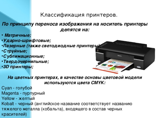 Классификация принтеров.  По принципу переноса изображения на носитель принтеры делятся на:  Матричные;  Ударно-шрифтовые; Лазерные (также светодиодные принтеры); Струйные; Сублимационные; Твердочернильные; 3D принтеры;  На цветных принтерах, в качестве основы цветовой модели используются цвета CMYK: Cyan - голубой Magenta - пурпурный Yellow - желтый Kobalt - черный (английское название соответствует названию тяжелого металла (кобальта), входящего в состав черных красителей)
