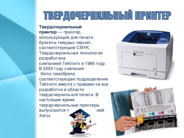 Твердочернильный принтер  — принтер, использующий для печати брикеты твердых чернил, соответствующие CMYK. Твердочернильная технология разработана компанией Tektronix в 1986 году. В 2000  году компания  Xerox приобрела соответствующее подразделение Tektronix вместе с правами на все разработки в области твердочернильной печати. В настоящее время твердочернильные принтеры выпускаются только компанией Xerox.