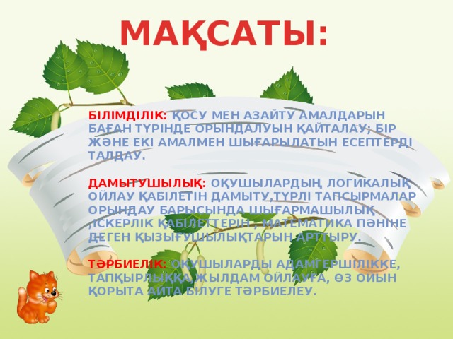 МАҚСАТЫ:   Білімділік: Қосу мен азайту амалдарын баған түрінде орындалуын қайталау; Бір және екі амалмен шығарылатын есептерді талдау.  Дамытушылық: Оқушылардың логикалық ойлау қабілетін дамыту,түрлі тапсырмалар орындау барысында шығармашылық ,іскерлік қабілеттерін , математика пәніне деген қызығушылықтарын арттыру.  Тәрбиелік: Оқушыларды адамгершілікке, тапқырлыққа,жылдам ойлауға, өз ойын қорыта айта білуге тәрбиелеу.