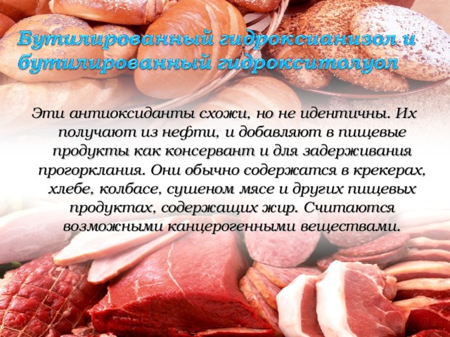 Эти антиоксиданты схожи, но не идентичны. Их получают из нефти, и добавляют в пищевые продукты как консервант и для задерживания прогорклания. Они обычно содержатся в крекерах, хлебе, колбасе, сушеном мясе и других пищевых продуктах, содержащих жир. Считаются возможными канцерогенными веществами.