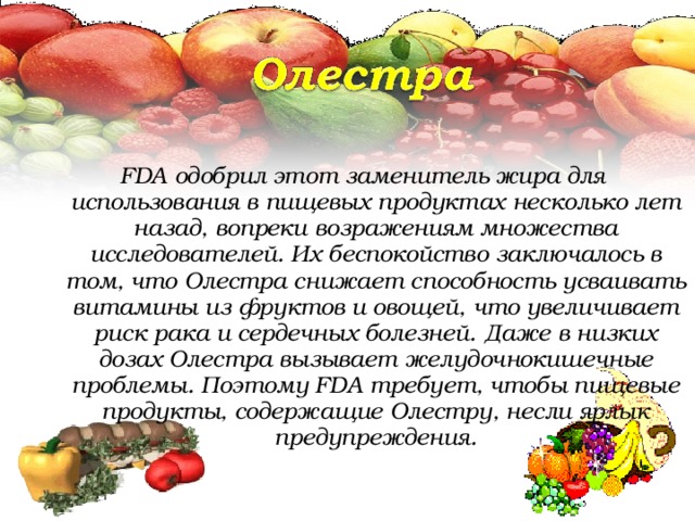 FDA одобрил этот заменитель жира для использования в пищевых продуктах несколько лет назад, вопреки возражениям множества исследователей. Их беспокойство заключалось в том, что Олестра снижает способность усваивать витамины из фруктов и овощей, что увеличивает риск рака и сердечных болезней. Даже в низких дозах Олестра вызывает желудочнокишечные проблемы. Поэтому FDA требует, чтобы пищевые продукты, содержащие Олестру, несли ярлык предупреждения.