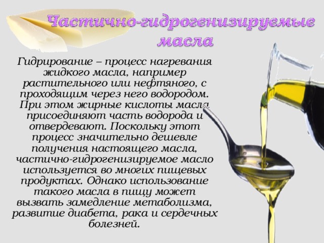 Гидрирование – процесс нагревания жидкого масла, например растительного или нефтяного, с проходящим через него водородом. При этом жирные кислоты масла присоединяют часть водорода и отвердевают. Поскольку этот процесс значительно дешевле получения настоящего масла, частично-гидрогенизируемое масло используется во многих пищевых продуктах. Однако использование такого масла в пищу может вызвать замедление метаболизма, развитие диабета, рака и сердечных болезней.