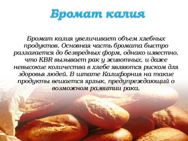 Бромат калия увеличивает объем хлебных продуктов. Основная часть бромата быстро разлагается до безвредных форм, однако известно, что KB R вызывает рак у животных, и даже невысокие количества в хлебе являются риском для здоровья людей. В штате Калифорния на такие продукты вешается ярлык, предупреждающий о возможном развитии рака.