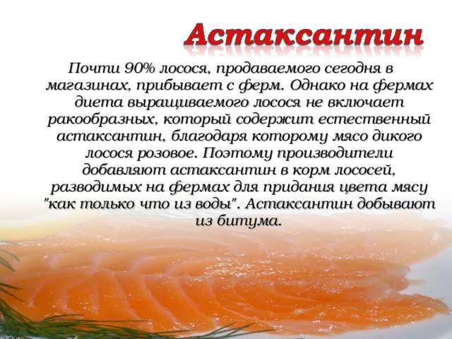 Почти 90% лосося, продаваемого сегодня в магазинах, прибывает с ферм. Однако на фермах диета выращиваемого лосося не включает ракообразных, который содержит естественный астаксантин, благодаря которому мясо дикого лосося розовое. Поэтому производители добавляют астаксантин в корм лососей, разводимых на фермах для придания цвета мясу 