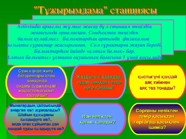 Activstudio арқылы жұмыс жасау бұл станция теңіздің  жағасында орналасқан. Сондықтан теңізден балық аулаймыз. Балықтардың артында физикалық қызықты сұрақтар жасырынған. Сол сұрақтарға жауап береді.  Балықтардың ішінде «алтын балық» бар. «Алтын балықты» ұстаған оқушының бағасына 1 ұпай қосылады.  Жаздыгүні адамдар  судан шыққан кезде  неге тоңады? қыстыгүні қандай  аяқ киімнен аяқ тез тоңады? Суық күнде жылу батареялары істен  шыққанда  ондағы суды қандай мақсатпен ағызып  тастайды? Нан неліктен қатып қалады? Мыналардың қайсысында энергия көп жұмсалады? Шойын құмыраны  қыздыруға ма?, әлде оған құйылған дәл сондай суды қыздыруға ма?  Сорпаны неліктен темір қасықтан гөрі ағаш қасықпен ішеміз?