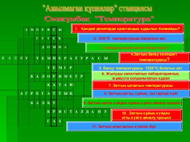 1. Қандай денелерде кристалдық құрылыс болмайды? Б А А М Л О Қ Р С У         Ф У Т Т Д Т К О Е Е А Ы Г А М М К Р П Т Л   Н Е О Б Е Е А А Г Р Қ Р М А А Л А И І Т Қ Р Т Т М У К А Е Т У Р Г Т Ю Р Ы А Қ Р И А С З   С Ы Т А Л Д А Н У 2. -259 0 С температурада балқитын зат.   3. темірді қандай пеште балқытады?   4.Заттың балқу кезіндегі температурасы ?   5. Балқу температурасы 1539 0 С болатын зат.   6. Жылуды сипаттайтын лабораториялық жұмыста қолданылатын құрал   7. Заттың қатаятын температурасы   8. Заттың қатты, сұйық, газ тәрізді күйі   9. Заттың қатты күйден сұйық күйге айналу процесі   10. Заттың сұйық күйден атты күйге айналу процесі   11. Заттың агрегадтық күйінің бірі.