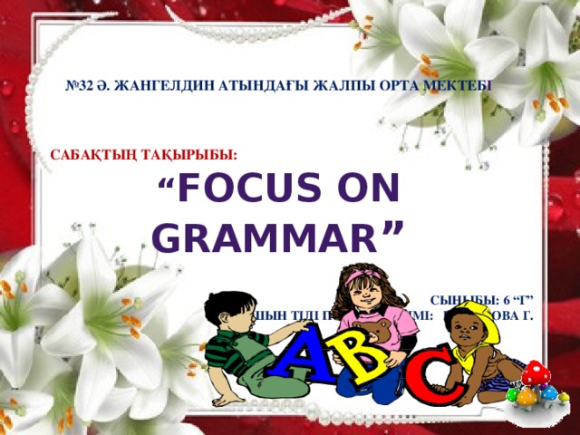 № 32 Ә. Жангелдин атындағы жалпы орта мектеб і     Сабақтың тақырыбы: “ Focus on grammar ”   Сыныбы: 6 “Г” Ағылшын тілі пәні мұғалімі: Искакова Г .