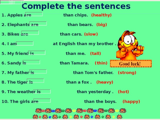 Complete the sentences    1. Apples are   than chips.   (healthy)   2. Elephants are    than bears.  (big)   3. Bikes are    than cars.  (slow)     4. I am    at English than my brother . (good)    5. My friend is   than me.   (tall)   6. Sandy is   than Tamara.  (thin)   7. My father is   than Tom's father.  (strong)   8. The tiger is   than a fox . (heavy)   9. The weather is   than yesterday .  (hot)   10. The girls are    than the boys.  (happy)    