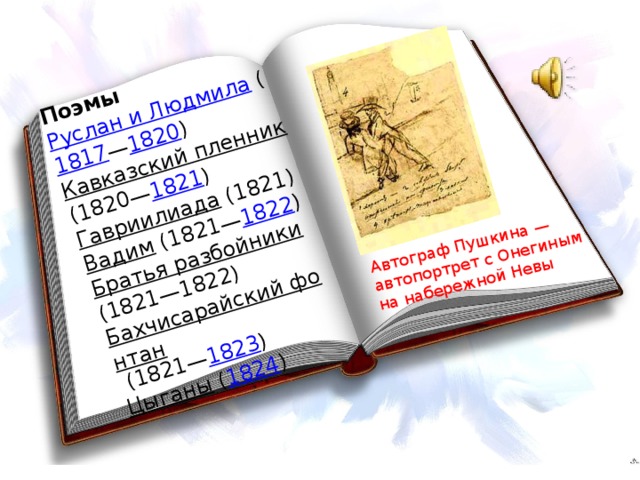 Поэмы Руслан и Людмила  ( 1817 — 1820 ) Кавказский пленник  (1820— 1821 ) Автограф Пушкина — автопортрет с Онегиным на набережной Невы Гавриилиада  (1821) Вадим  (1821— 1822 ) Братья разбойники  (1821—1822) Бахчисарайский фонтан  (1821— 1823 ) Цыганы  ( 1824 )