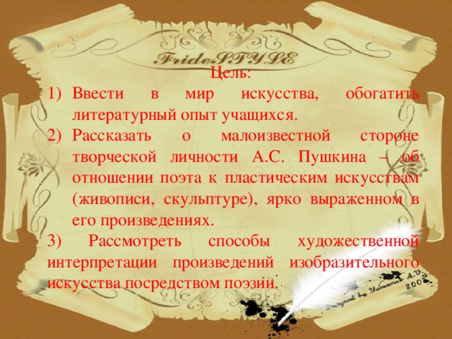 Цель: Ввести в мир искусства, обогатить литературный опыт учащихся. Рассказать о малоизвестной стороне творческой личности А.С. Пушкина – об отношении поэта к пластическим искусствам (живописи, скульптуре), ярко выраженном в его произведениях. 3) Рассмотреть способы художественной интерпретации произведений изобразительного искусства посредством поэзии.