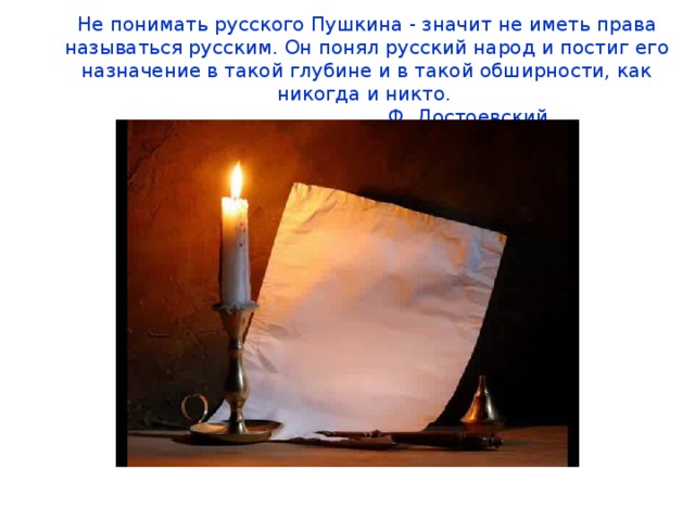 Не понимать русского Пушкина - значит не иметь права называться русским. Он понял русский народ и постиг его назначение в такой глубине и в такой обширности, как никогда и никто.        Ф. Достоевский