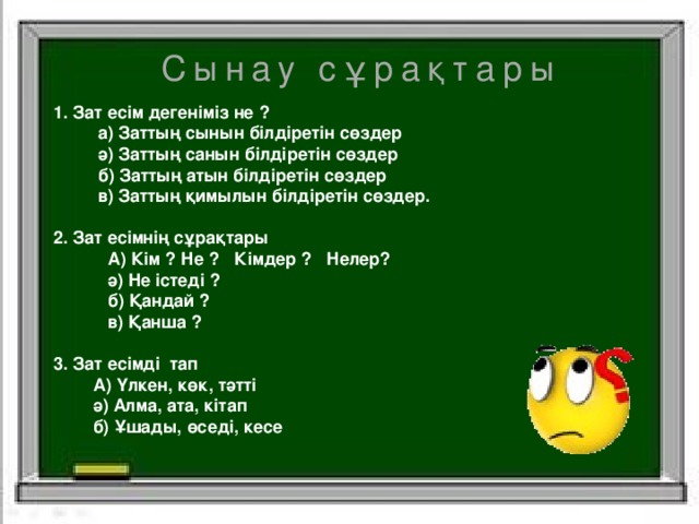 Сынау сұрақтары 1. Зат есім дегеніміз не ?  а) Заттың сынын білдіретін сөздер  ә) Заттың санын білдіретін сөздер  б) Заттың атын білдіретін сөздер  в) Заттың қимылын білдіретін сөздер.  2. Зат есімнің сұрақтары  А) Кім ? Не ? Кімдер ? Нелер?  ә) Не істеді ?  б) Қандай ?  в) Қанша ?  3. Зат есімді тап  А) Үлкен, көк, тәтті  ә) Алма, ата, кітап  б) Ұшады, өседі, кесе    