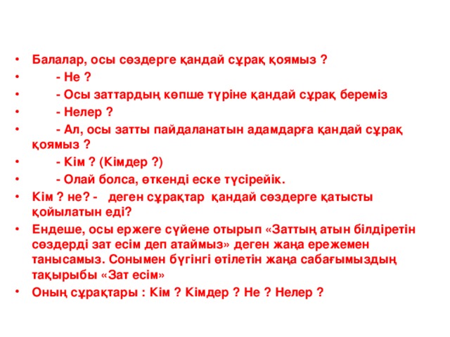 Балалар, осы сөздерге қандай сұрақ қоямыз ?  - Не ?  - Осы заттардың көпше түріне қандай сұрақ береміз  - Нелер ?  - Ал, осы затты пайдаланатын адамдарға қандай сұрақ қоямыз ?  - Кім ? (Кімдер ?)  - Олай болса, өткенді еске түсірейік. Кім ? не? - деген сұрақтар қандай сөздерге қатысты қойылатын еді? Ендеше, осы ержеге сүйене отырып «Заттың атын білдіретін сөздерді зат есім деп атаймыз» деген жаңа ережемен танысамыз. Сонымен бүгінгі өтілетін жаңа сабағымыздың тақырыбы «Зат есім» Оның сұрақтары : Кім ? Кімдер ? Не ? Нелер ?