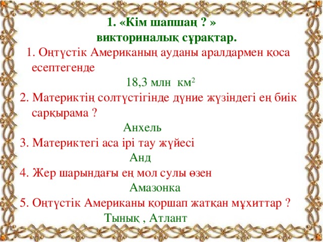 1. «Кім шапшаң ? »  викториналық сұрақтар.  1. Оңтүстік Американың ауданы аралдармен қоса есептегенде  18,3 млн км 2 2. Материктің солтүстігінде дүние жүзіндегі ең биік сарқырама ?   Анхель 3. Материктегі аса ірі тау жүйесі  Анд 4. Жер шарындағы ең мол сулы өзен  Амазонка 5. Оңтүстік Американы қоршап жатқан мұхиттар ?  Тынық , Атлант