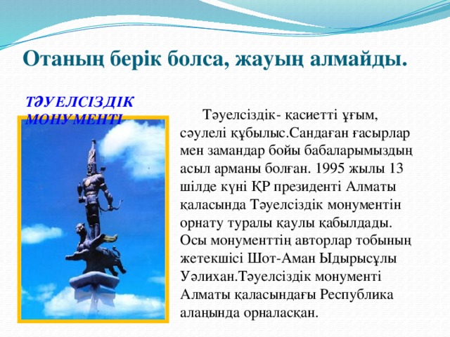 Отаның берік болса, жауың алмайды. ТӘУЕЛСІЗДІК МОНУМЕНТІ  Тәуелсіздік- қасиетті ұғым, сәулелі құбылыс.Сандаған ғасырлар мен замандар бойы бабаларымыздың асыл арманы болған. 1995 жылы 13 шілде күні ҚР президенті Алматы қаласында Тәуелсіздік монументін орнату туралы қаулы қабылдады. Осы монументтің авторлар тобының жетекшісі Шот-Аман Ыдырысұлы Уәлихан.Тәуелсіздік монументі Алматы қаласындағы Республика алаңында орналасқан.