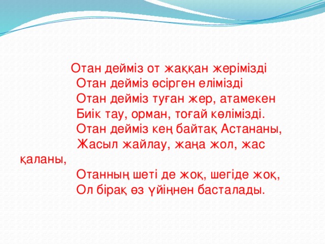 Отан дейміз от жаққан жерімізді  Отан дейміз өсірген елімізді  Отан дейміз туған жер, атамекен  Биік тау, орман, тоғай көлімізді.  Отан дейміз кең байтақ Астананы,  Жасыл жайлау, жаңа жол, жас қаланы,  Отанның шеті де жоқ, шегіде жоқ,  Ол бірақ өз үйіңнен басталады.