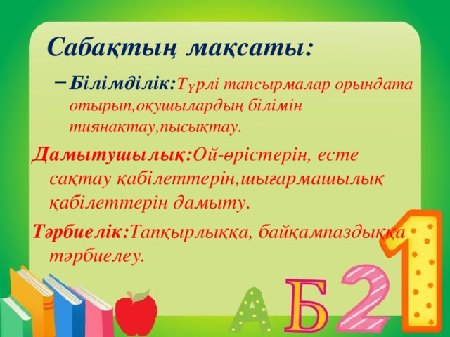 Сабақтың мақсаты: Білімділік: Түрлі тапсырмалар орындата отырып,оқушылардың білімін тиянақтау,пысықтау. Білімділік: Түрлі тапсырмалар орындата отырып,оқушылардың білімін тиянақтау,пысықтау. Дамытушылық: Ой-өрістерін, есте сақтау қабілеттерін,шығармашылық қабілеттерін дамыту. Тәрбиелік: Тапқырлыққа, байқампаздыққа тәрбиелеу.