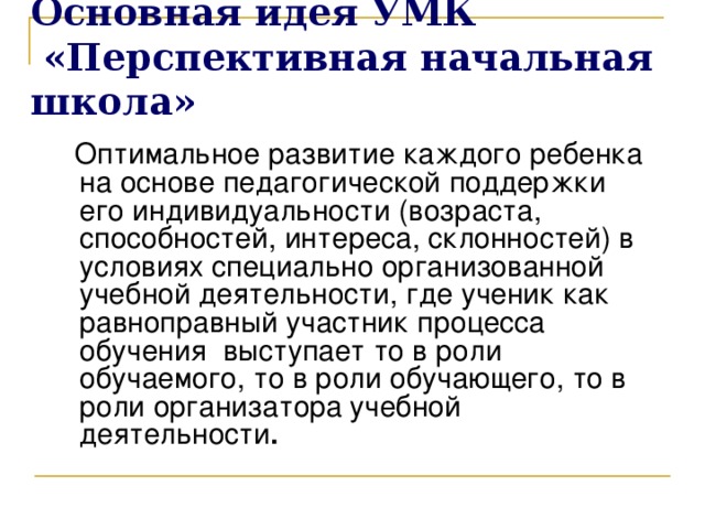 Основная идея УМК  «Перспективная начальная школа»   Оптимальное развитие каждого ребенка на основе педагогической поддержки его индивидуальности (возраста, способностей, интереса, склонностей) в условиях специально организованной учебной деятельности,  где ученик как равноправный участник процесса обучения выступает то в роли обучаемого, то в роли обучающего, то в роли организатора  учебно й деятельности . 2