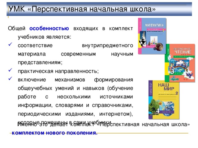 УМК «Перспективная начальная школа» Общей особенностью входящих в комплект учебников является: соответствие внутрипредметного материала современным научным представлениям; практическая направленность; включение механизмов формирования общеучебных умений и навыков (обучение работе с несколькими источниками информации, словарями и справочниками, периодическими изданиями, интернетом), которые помещены в сами учебники.  Именно это делает комплект «Перспективная начальная школа» комплектом нового поколения. 7