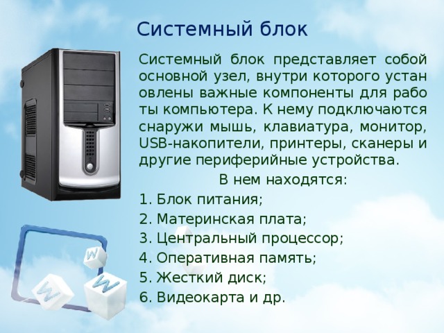 Системный блок Системный блок представляет собой основной узел, внутри которого установлены важные компоненты для работы компьютера. К нему подключаются снаружи мышь, клавиатура, монитор, USB-накопители, принтеры, сканеры и другие периферийные устройства. В нем находятся: 1. Блок питания; 2. Материнская плата; 3. Центральный процессор; 4. Оперативная память; 5. Жесткий диск; 6. Видеокарта и др.