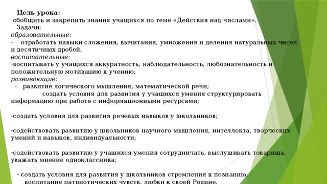 Цель урока:  обобщить и закрепить знания учащихся по теме «Действия над числами».  Задачи: образовательные : - отработать навыки сложения, вычитания, умножения и деления натуральных чисел и десятичных дробей; воспитательные : -воспитывать у учащихся аккуратность, наблюдательность, любознательность и положительную мотивацию к учению; развивающие :  - развитие логического мышления, математической речи; создать условия для развития у учащихся умения структурировать информацию при работе с информационными ресурсами; -создать условия для развития речевых навыков у школьников; -содействовать развитию у школьников научного мышления, интеллекта, творческих умений и навыков, индивидуальности; -содействовать развитию у учащихся умения сотрудничать, выслушивать товарища, уважать мнение одноклассника;  - создать условия для развития у школьников стремления к познанию;  воспитание патриотических чувств, любви к своей Родине.