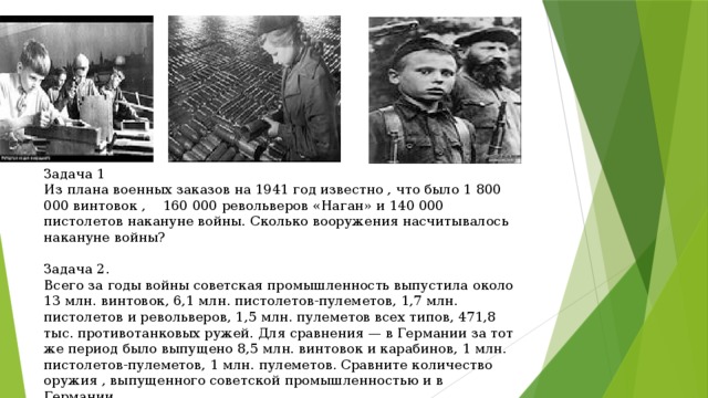 Задача 1 Из плана военных заказов на 1941 год известно , что было 1 800 000 винтовок , 160 000 револьверов «Наган» и 140 000 пистолетов накануне войны. Сколько вооружения насчитывалось накануне войны? Задача 2. Всего за годы войны советская промышленность выпустила около 13 млн. винтовок, 6,1 млн. пистолетов-пулеметов, 1,7 млн. пистолетов и револьверов, 1,5 млн. пулеметов всех типов, 471,8 тыс. противотанковых ружей. Для сравнения — в Германии за тот же период было выпущено 8,5 млн. винтовок и карабинов, 1 млн. пистолетов-пулеметов, 1 млн. пулеметов. Сравните количество оружия , выпущенного советской промышленностью и в Германии.