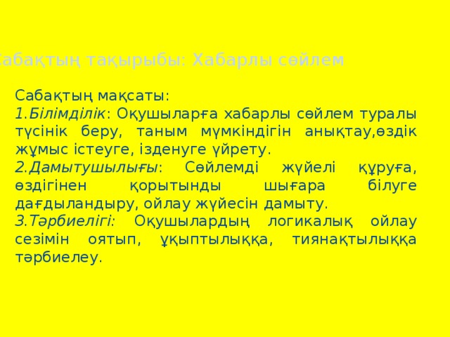 Сабақтың тақырыбы: Хабарлы сөйлем Сабақтың мақсаты: 1.Білімділік : Оқушыларға хабарлы сөйлем туралы түсінік беру, таным мүмкіндігін анықтау,өздік жұмыс істеуге, ізденуге үйрету. 2.Дамытушылығы : Сөйлемді жүйелі құруға, өздігінен қорытынды шығара білуге дағдыландыру, ойлау жүйесін дамыту. 3.Тәрбиелігі: Оқушылардың логикалық ойлау сезімін оятып, ұқыптылыққа, тиянақтылыққа тәрбиелеу.